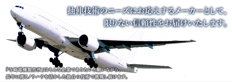 抽伸技術のニーズにお応えするメーカーとして、限りない信頼性をお届けいたします。「寺崎電機製作所」はそんな企業でありたいと願いながら、長年に渡るノウハウを活かした独自の技術で挑戦し続けます。